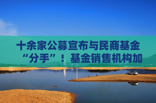 十余家公募宣布与民商基金“分手”！基金销售机构加速洗牌