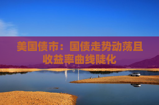 美国债市：国债走势动荡且收益率曲线陡化