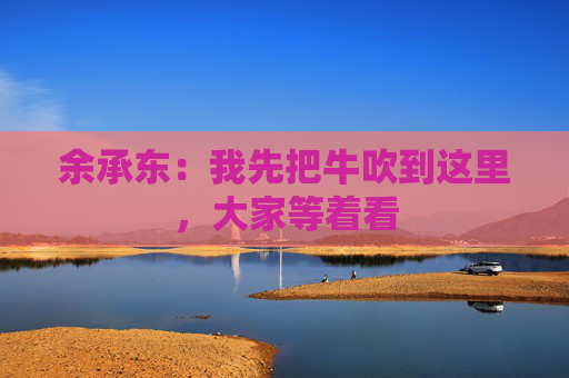 余承东：我先把牛吹到这里，大家等着看