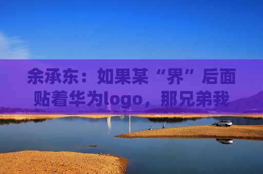 余承东：如果某“界”后面贴着华为logo，那兄弟我直接躺赢了