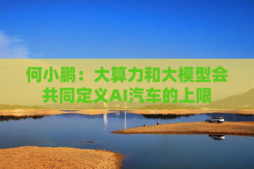 何小鹏：大算力和大模型会共同定义AI汽车的上限