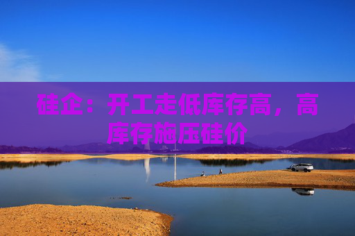硅企：开工走低库存高，高库存施压硅价