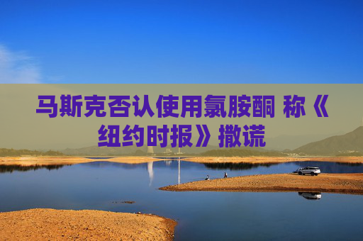 马斯克否认使用氯胺酮 称《纽约时报》撒谎