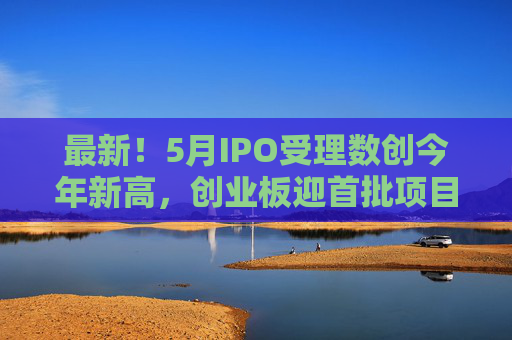 最新！5月IPO受理数创今年新高，创业板迎首批项目