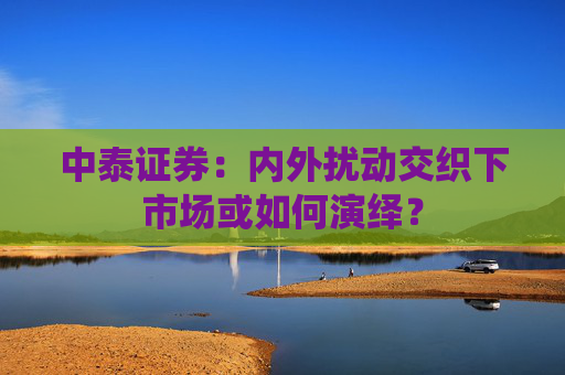 中泰证券：内外扰动交织下市场或如何演绎？