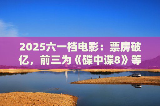 2025六一档电影：票房破亿，前三为《碟中谍8》等
