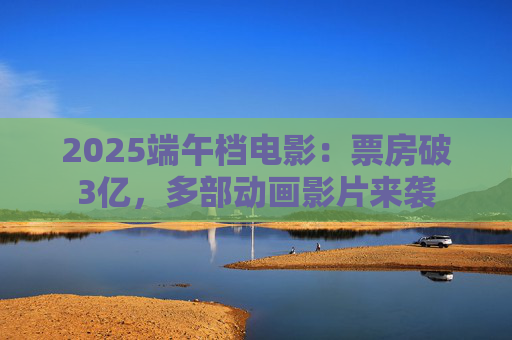 2025端午档电影：票房破3亿，多部动画影片来袭