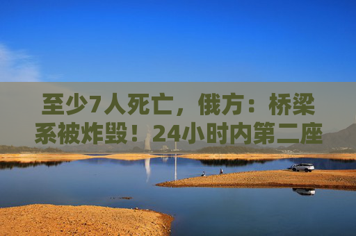 至少7人死亡，俄方：桥梁系被炸毁！24小时内第二座，俄罗斯又一桥梁坍塌