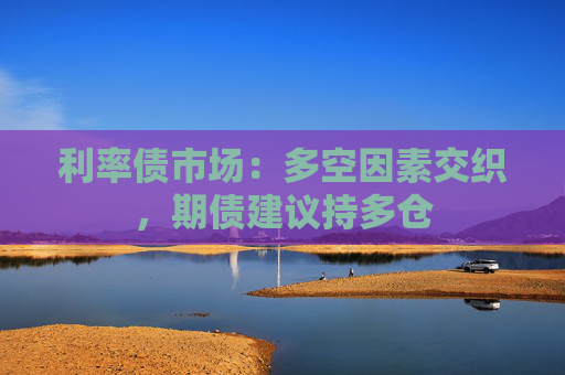 利率债市场：多空因素交织，期债建议持多仓