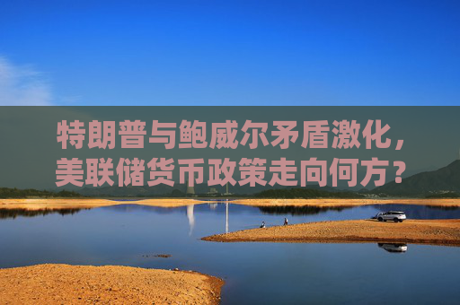 特朗普与鲍威尔矛盾激化，美联储货币政策走向何方？