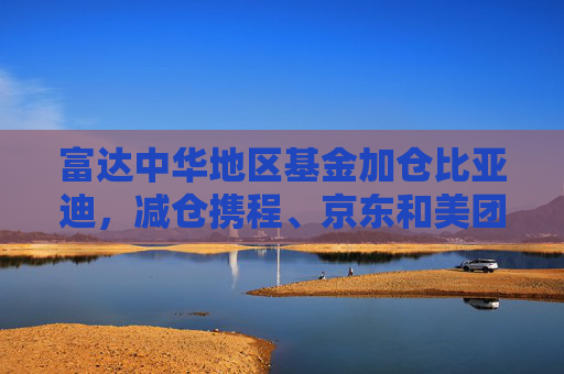 富达中华地区基金加仓比亚迪，减仓携程、京东和美团