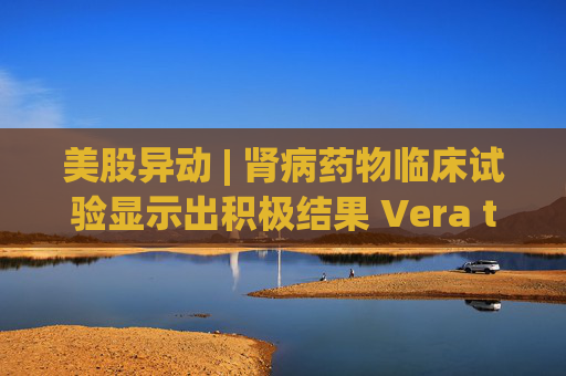 美股异动 | 肾病药物临床试验显示出积极结果 Vera therapeutics(VERA.US)飙涨60%