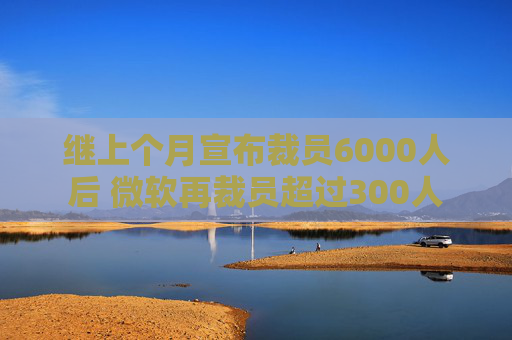 继上个月宣布裁员6000人后 微软再裁员超过300人  第1张