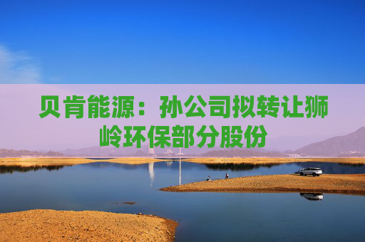 贝肯能源：孙公司拟转让狮岭环保部分股份