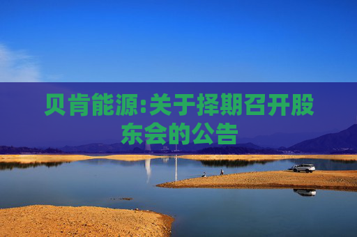 贝肯能源:关于择期召开股东会的公告  第1张