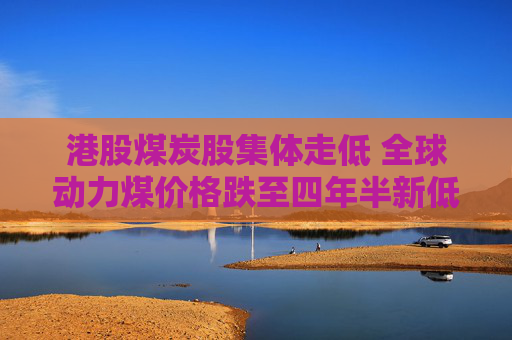 港股煤炭股集体走低 全球动力煤价格跌至四年半新低 机构称煤价或迎来新支撑