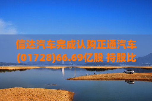 信达汽车完成认购正通汽车(01728)66.69亿股 持股比例达75%