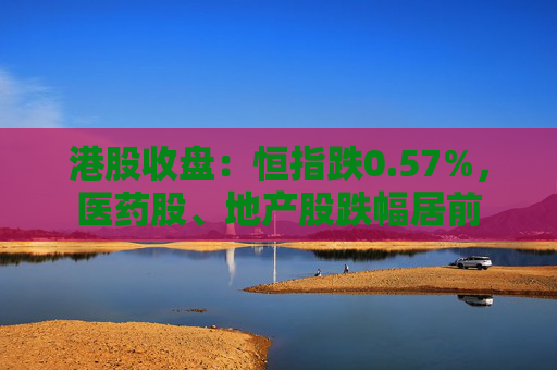 港股收盘：恒指跌0.57%，医药股、地产股跌幅居前