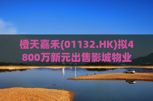 橙天嘉禾(01132.HK)拟4800万新元出售影城物业  第1张