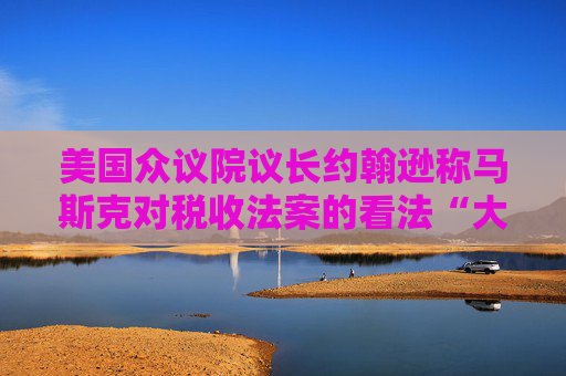 美国众议院议长约翰逊称马斯克对税收法案的看法“大错特错”