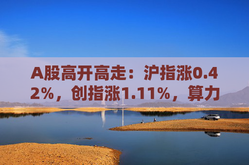 A股高开高走：沪指涨0.42%，创指涨1.11%，算力产业链集体反弹