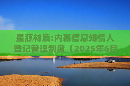 星源材质:内幕信息知情人登记管理制度（2025年6月）