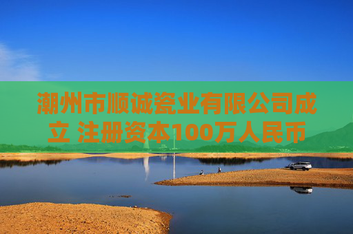 潮州市顺诚瓷业有限公司成立 注册资本100万人民币