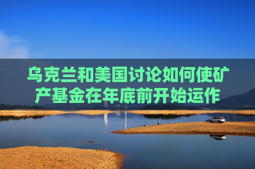 乌克兰和美国讨论如何使矿产基金在年底前开始运作