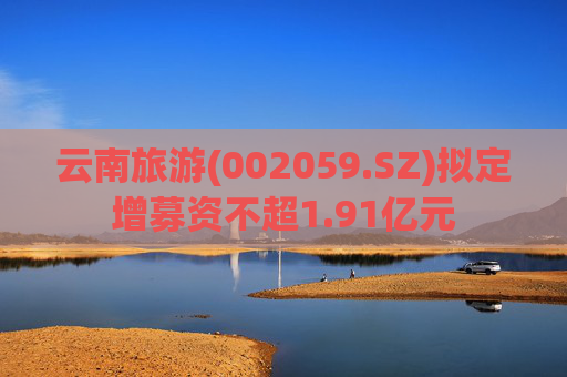 云南旅游(002059.SZ)拟定增募资不超1.91亿元