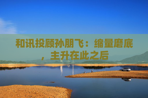 和讯投顾孙朋飞：缩量磨底，主升在此之后