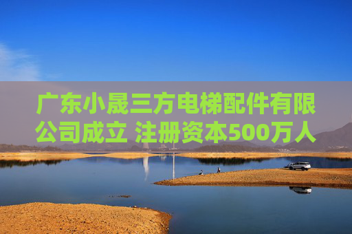 广东小晟三方电梯配件有限公司成立 注册资本500万人民币