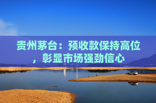 贵州茅台：预收款保持高位，彰显市场强劲信心