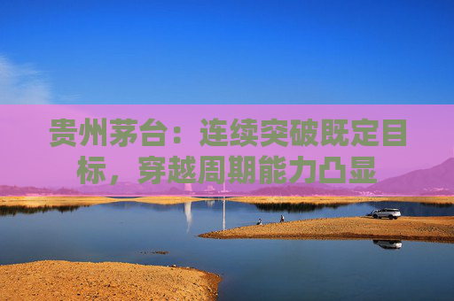 贵州茅台：连续突破既定目标，穿越周期能力凸显  第1张