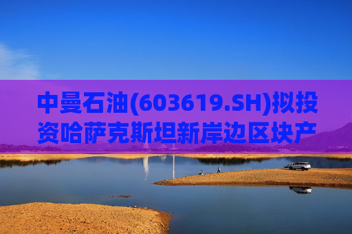 中曼石油(603619.SH)拟投资哈萨克斯坦新岸边区块产能建设项目