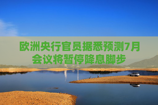 欧洲央行官员据悉预测7月会议将暂停降息脚步
