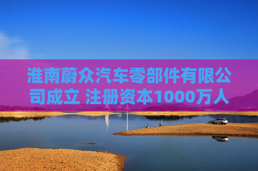 淮南蔚众汽车零部件有限公司成立 注册资本1000万人民币