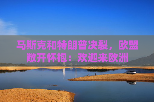 马斯克和特朗普决裂，欧盟敞开怀抱：欢迎来欧洲