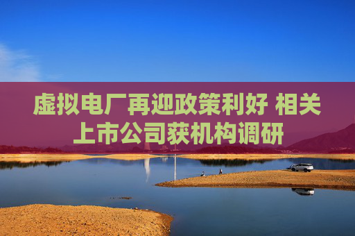 虚拟电厂再迎政策利好 相关上市公司获机构调研