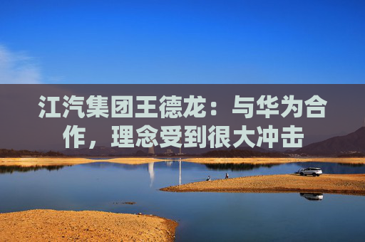 江汽集团王德龙：与华为合作，理念受到很大冲击