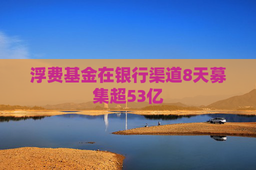 浮费基金在银行渠道8天募集超53亿