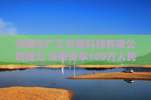 河间市广汇节能科技有限公司成立 注册资本100万人民币