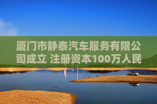 厦门市静泰汽车服务有限公司成立 注册资本100万人民币