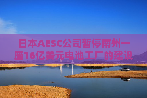 日本AESC公司暂停南州一座16亿美元电池工厂的建设