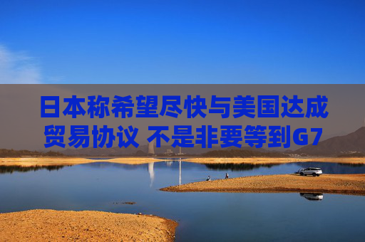日本称希望尽快与美国达成贸易协议 不是非要等到G7峰会时