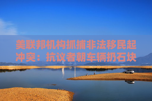 美联邦机构抓捕非法移民起冲突：抗议者朝车辆扔石块 街道上烟雾弥漫