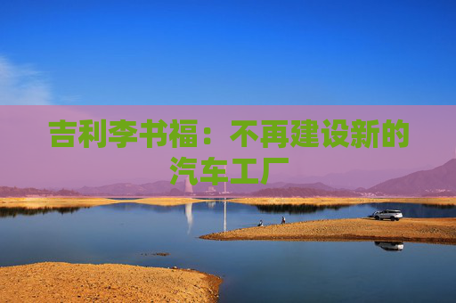 吉利李书福：不再建设新的汽车工厂