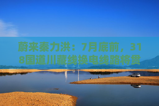 蔚来秦力洪：7月底前，318国道川藏线换电线路将贯通