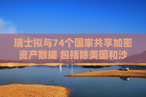 瑞士拟与74个国家共享加密资产数据 包括除美国和沙特外大多数G20国家