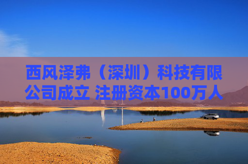 西风泽弗（深圳）科技有限公司成立 注册资本100万人民币