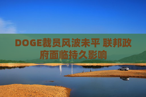 DOGE裁员风波未平 联邦政府面临持久影响